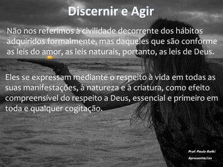 Discernir e Agir
Não nos referimos à civilidade decorrente dos hábitos
adquiridos formalmente, mas daqueles que são conforme
as leis do amor, as leis naturais, portanto, as leis de Deus.
Eles se expressam mediante o respeito à vida em todas as
suas manifestações, à natureza e à criatura, como efeito
compreensível do respeito a Deus, essencial e primeiro em
toda e qualquer cogitação.
Prof. Paulo Ratki
Apresentações
 