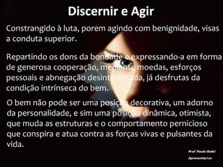 Discernir e Agir
Constrangido à luta, porem agindo com benignidade, visas
a conduta superior.
Repartindo os dons da bondade e expressando-a em forma
de generosa cooperação, mediante moedas, esforços
pessoais e abnegação desinteressada, já desfrutas da
condição intrínseca do bem.
O bem não pode ser uma posição decorativa, um adorno
da personalidade, e sim uma posição dinâmica, otimista,
que muda as estruturas e o comportamento pernicioso
que conspira e atua contra as forças vivas e pulsantes da
vida.
Prof. Paulo Ratki
Apresentações
 