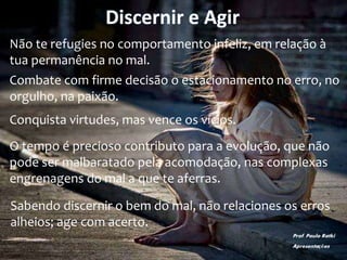 Discernir e Agir
Não te refugies no comportamento infeliz, em relação à
tua permanência no mal.
Combate com firme decisão o estacionamento no erro, no
orgulho, na paixão.
Conquista virtudes, mas vence os vícios.
O tempo é precioso contributo para a evolução, que não
pode ser malbaratado pela acomodação, nas complexas
engrenagens do mal a que te aferras.
Sabendo discernir o bem do mal, não relaciones os erros
alheios; age com acerto.
Prof. Paulo Ratki
Apresentações
 
