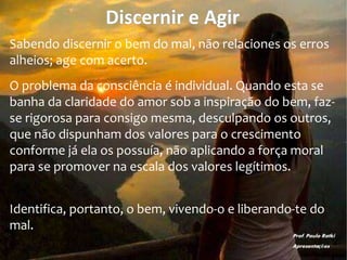 Discernir e Agir
Sabendo discernir o bem do mal, não relaciones os erros
alheios; age com acerto.
O problema da consciência é individual. Quando esta se
banha da claridade do amor sob a inspiração do bem, faz-
se rigorosa para consigo mesma, desculpando os outros,
que não dispunham dos valores para o crescimento
conforme já ela os possuía, não aplicando a força moral
para se promover na escala dos valores legítimos.
Identifica, portanto, o bem, vivendo-o e liberando-te do
mal.
Prof. Paulo Ratki
Apresentações
 