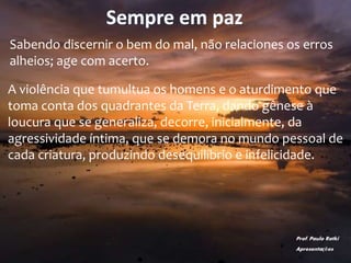 Sempre em paz
Sabendo discernir o bem do mal, não relaciones os erros
alheios; age com acerto.
A violência que tumultua os homens e o aturdimento que
toma conta dos quadrantes da Terra, dando gênese à
loucura que se generaliza, decorre, inicialmente, da
agressividade íntima, que se demora no mundo pessoal de
cada criatura, produzindo desequilíbrio e infelicidade.
Prof. Paulo Ratki
Apresentações
 