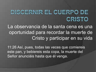 La observancia de la santa cena es una
oportunidad para recordar la muerte de
Cristo y participar en su vida
11:26 Así, pues, todas las veces que comiereis
este pan, y bebiereis esta copa, la muerte del
Señor anunciáis hasta que él venga.
 