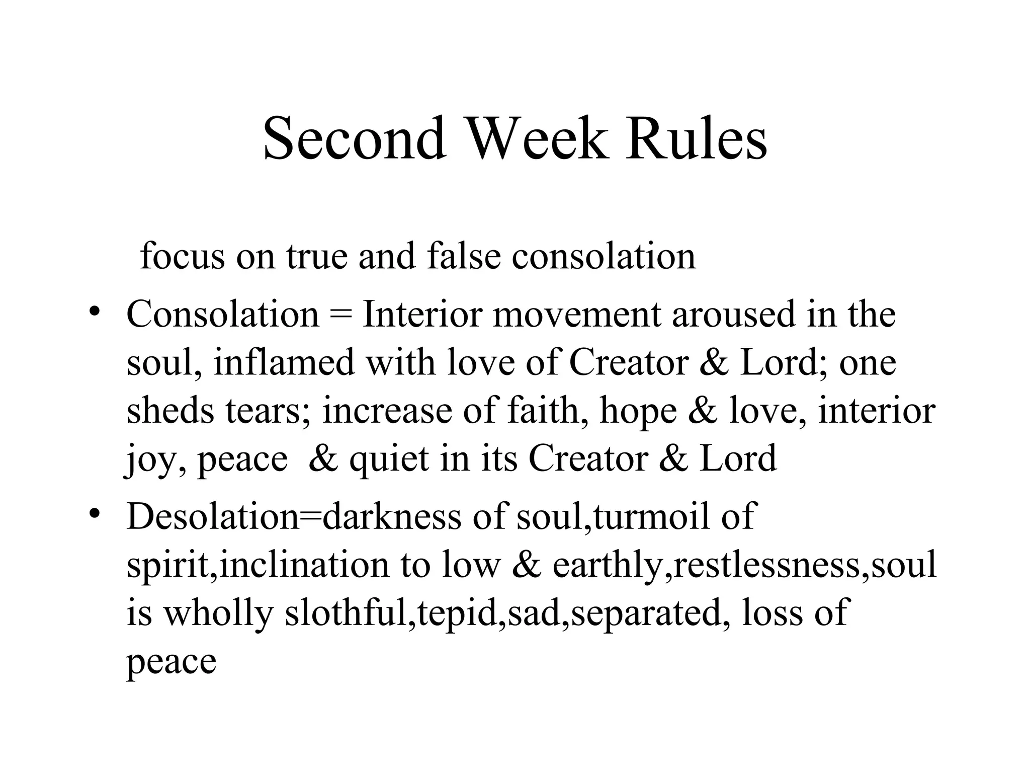 Second Week Rules
   focus on true and false consolation
• Consolation = Interior movement aroused in the
  soul, inflamed with love of Creator & Lord; one
  sheds tears; increase of faith, hope & love, interior
  joy, peace & quiet in its Creator & Lord
• Desolation=darkness of soul,turmoil of
  spirit,inclination to low & earthly,restlessness,soul
  is wholly slothful,tepid,sad,separated, loss of
  peace
 