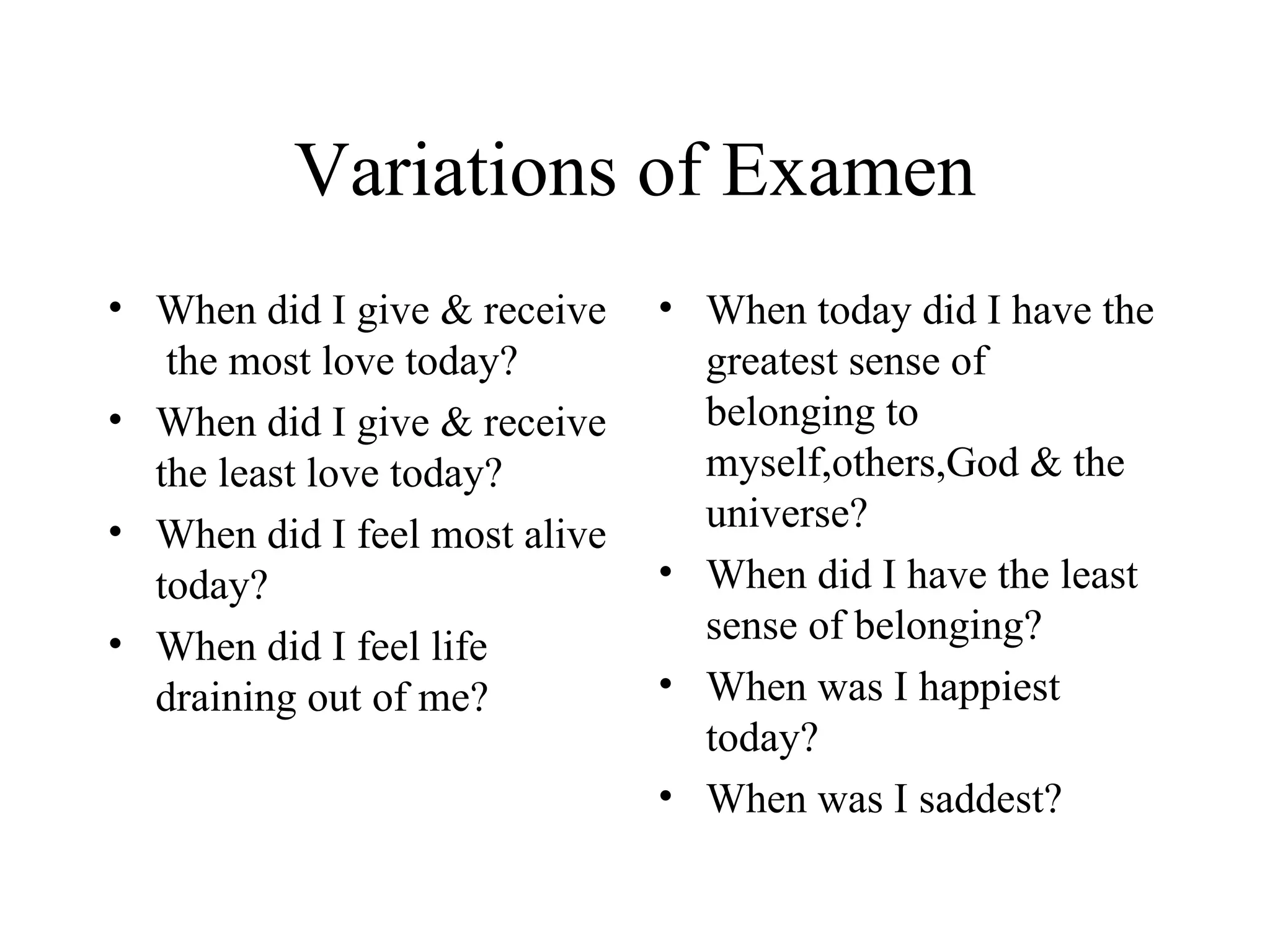 Variations of Examen
• When did I give & receive    • When today did I have the
   the most love today?          greatest sense of
• When did I give & receive      belonging to
  the least love today?          myself,others,God & the
• When did I feel most alive     universe?
  today?                       • When did I have the least
• When did I feel life           sense of belonging?
  draining out of me?          • When was I happiest
                                 today?
                               • When was I saddest?
 