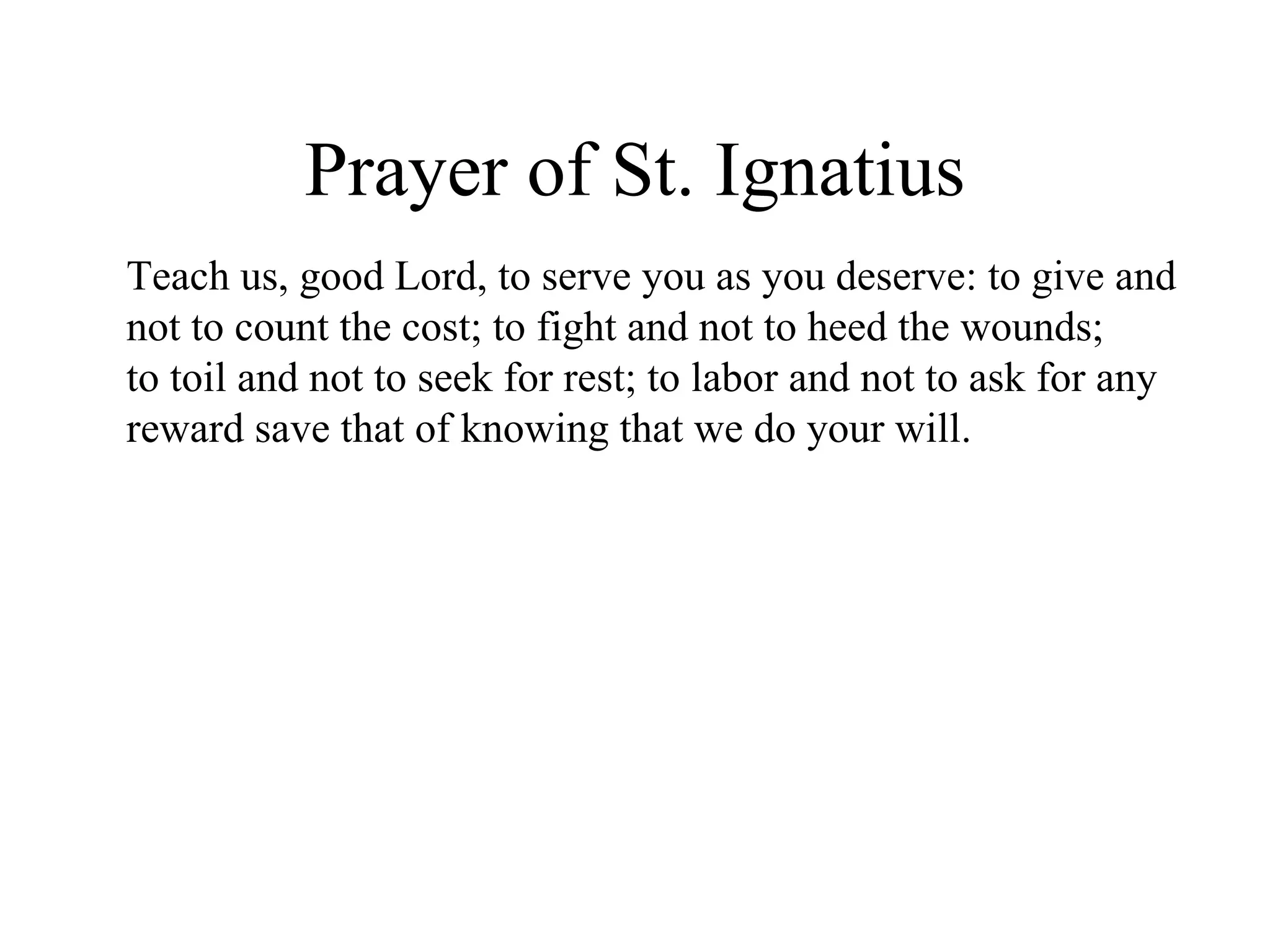 Prayer of St. Ignatius
Teach us, good Lord, to serve you as you deserve: to give and
not to count the cost; to fight and not to heed the wounds;
to toil and not to seek for rest; to labor and not to ask for any
reward save that of knowing that we do your will.
 