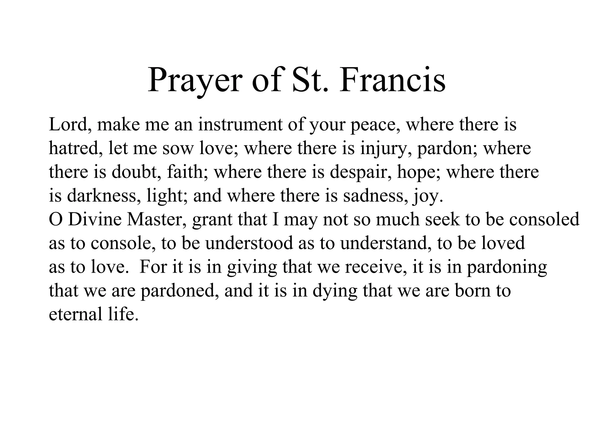 Prayer of St. Francis
Lord, make me an instrument of your peace, where there is
hatred, let me sow love; where there is injury, pardon; where
there is doubt, faith; where there is despair, hope; where there
is darkness, light; and where there is sadness, joy.
O Divine Master, grant that I may not so much seek to be consoled
as to console, to be understood as to understand, to be loved
as to love. For it is in giving that we receive, it is in pardoning
that we are pardoned, and it is in dying that we are born to
eternal life.
 