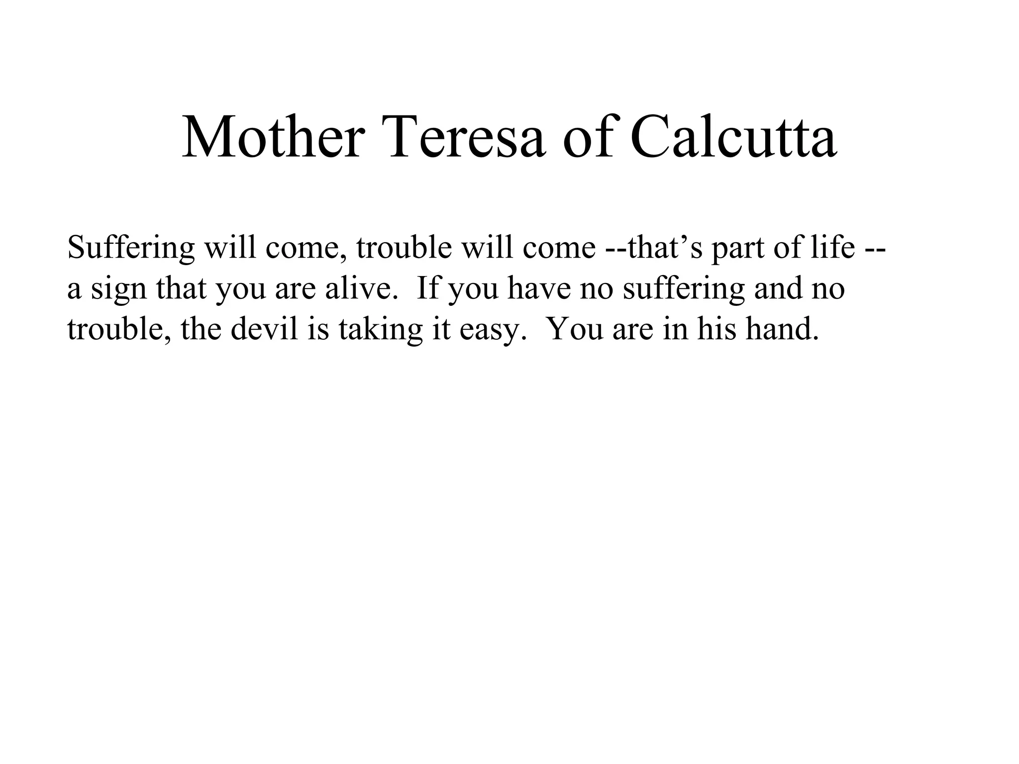 Mother Teresa of Calcutta
Suffering will come, trouble will come --that’s part of life --
a sign that you are alive. If you have no suffering and no
trouble, the devil is taking it easy. You are in his hand.
 