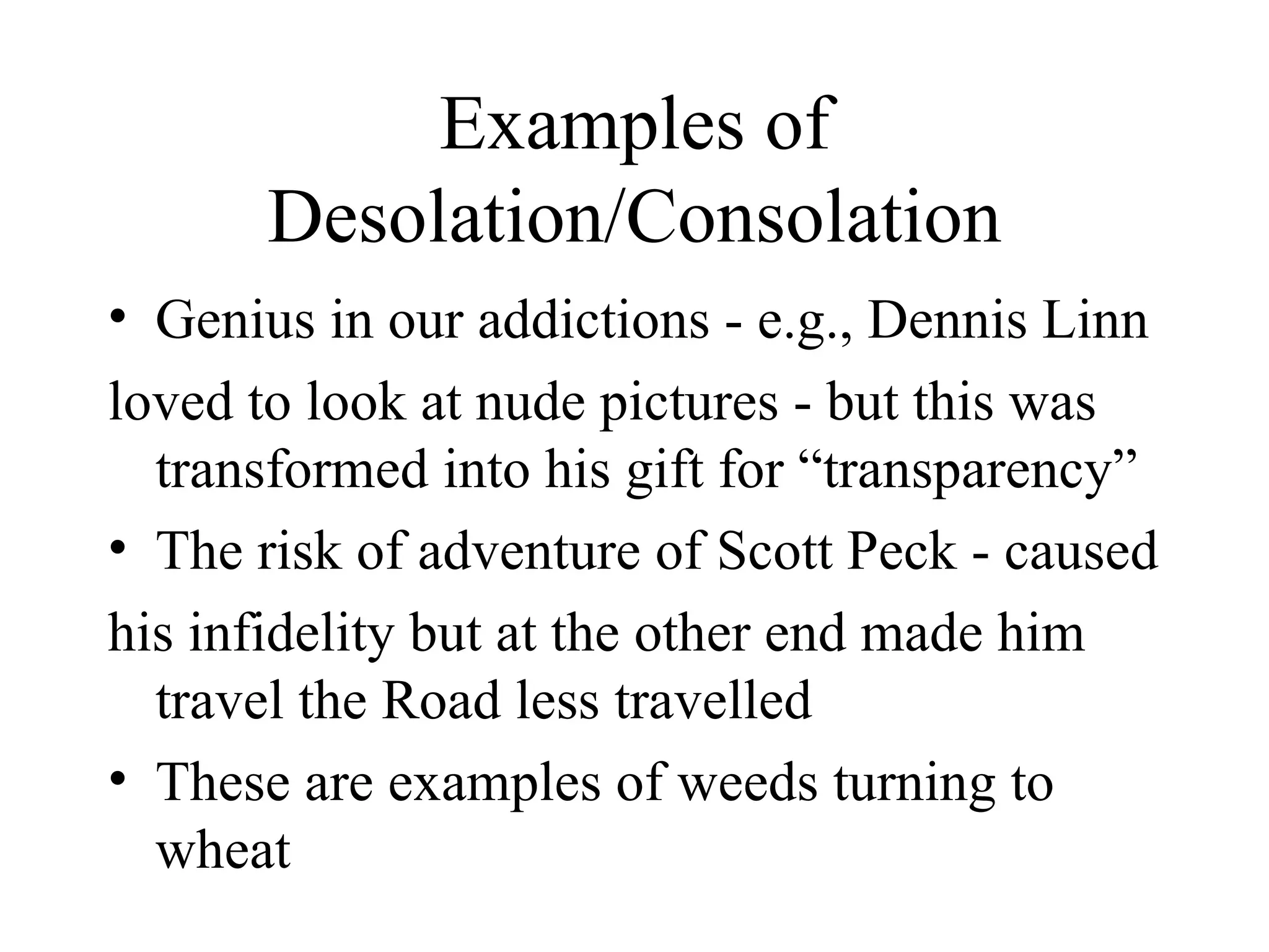 Examples of
      Desolation/Consolation
• Genius in our addictions - e.g., Dennis Linn
loved to look at nude pictures - but this was
  transformed into his gift for “transparency”
• The risk of adventure of Scott Peck - caused
his infidelity but at the other end made him
  travel the Road less travelled
• These are examples of weeds turning to
  wheat
 