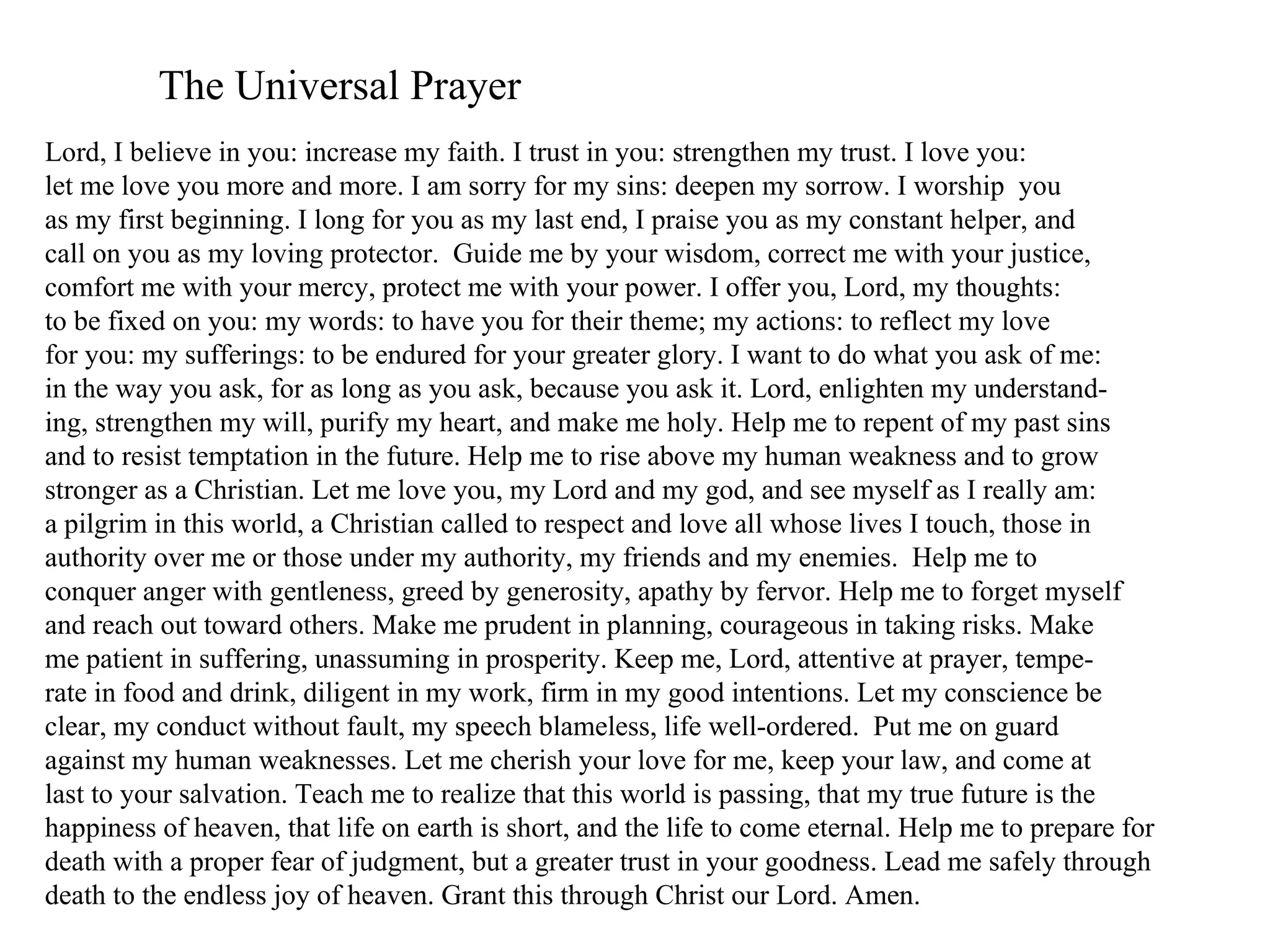 The Universal Prayer
Lord, I believe in you: increase my faith. I trust in you: strengthen my trust. I love you:
let me love you more and more. I am sorry for my sins: deepen my sorrow. I worship you
as my first beginning. I long for you as my last end, I praise you as my constant helper, and
call on you as my loving protector. Guide me by your wisdom, correct me with your justice,
comfort me with your mercy, protect me with your power. I offer you, Lord, my thoughts:
to be fixed on you: my words: to have you for their theme; my actions: to reflect my love
for you: my sufferings: to be endured for your greater glory. I want to do what you ask of me:
in the way you ask, for as long as you ask, because you ask it. Lord, enlighten my understand-
ing, strengthen my will, purify my heart, and make me holy. Help me to repent of my past sins
and to resist temptation in the future. Help me to rise above my human weakness and to grow
stronger as a Christian. Let me love you, my Lord and my god, and see myself as I really am:
a pilgrim in this world, a Christian called to respect and love all whose lives I touch, those in
authority over me or those under my authority, my friends and my enemies. Help me to
conquer anger with gentleness, greed by generosity, apathy by fervor. Help me to forget myself
and reach out toward others. Make me prudent in planning, courageous in taking risks. Make
me patient in suffering, unassuming in prosperity. Keep me, Lord, attentive at prayer, tempe-
rate in food and drink, diligent in my work, firm in my good intentions. Let my conscience be
clear, my conduct without fault, my speech blameless, life well-ordered. Put me on guard
against my human weaknesses. Let me cherish your love for me, keep your law, and come at
last to your salvation. Teach me to realize that this world is passing, that my true future is the
happiness of heaven, that life on earth is short, and the life to come eternal. Help me to prepare for
death with a proper fear of judgment, but a greater trust in your goodness. Lead me safely through
death to the endless joy of heaven. Grant this through Christ our Lord. Amen.
 