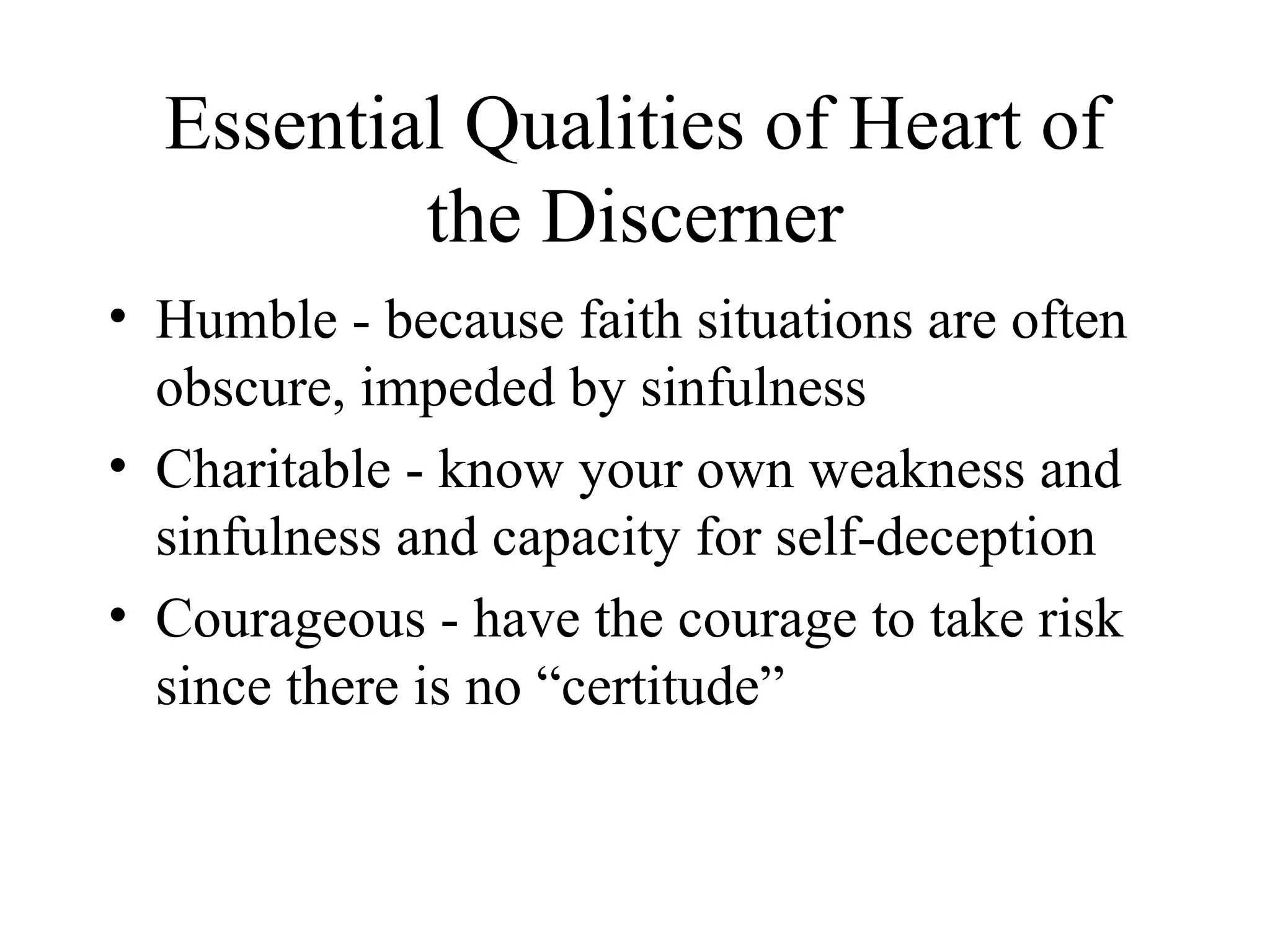 Essential Qualities of Heart of
          the Discerner
• Humble - because faith situations are often
  obscure, impeded by sinfulness
• Charitable - know your own weakness and
  sinfulness and capacity for self-deception
• Courageous - have the courage to take risk
  since there is no “certitude”
 