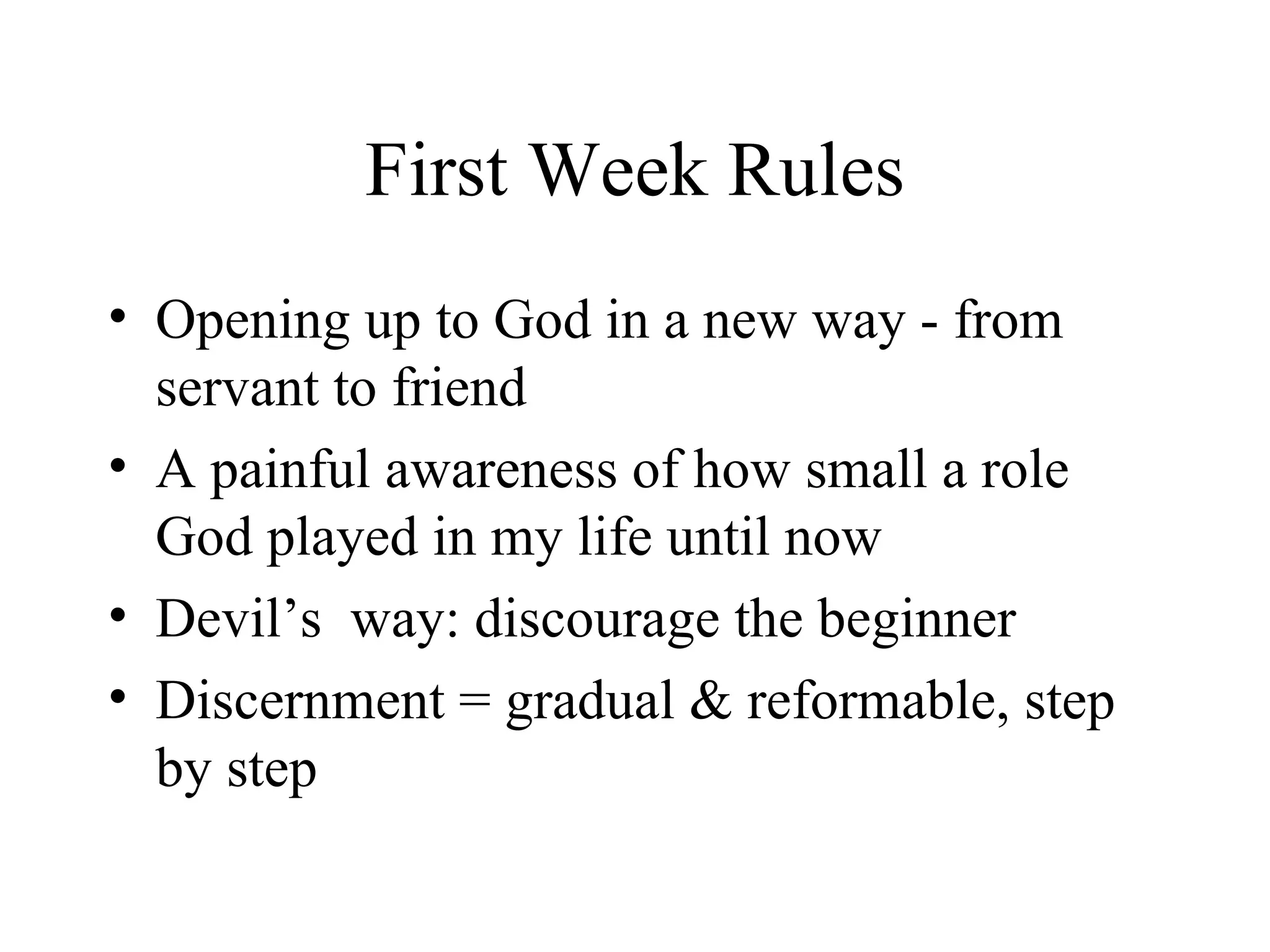 First Week Rules
• Opening up to God in a new way - from
  servant to friend
• A painful awareness of how small a role
  God played in my life until now
• Devil’s way: discourage the beginner
• Discernment = gradual & reformable, step
  by step
 