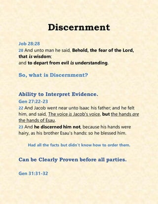 Discernment
Job 28:28
28 And unto man he said, Behold, the fear of the Lord,
that is wisdom;
and to depart from evil is understanding.
So, what is Discernment?
Ability to Interpret Evidence.
Gen 27:22-23
22 And Jacob went near unto Isaac his father; and he felt
him, and said, The voice is Jacob's voice, but the hands are
the hands of Esau.
23 And he discerned him not, because his hands were
hairy, as his brother Esau's hands: so he blessed him.
Had all the facts but didn’t know how to order them.
Can be Clearly Proven before all parties.
Gen 31:31-32
 