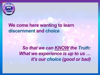 Slide 16
We come here wanting to learn
discernment and choice
So that we can KNOW the Truth:
What we experience is up to us …
it’s our choice (good or bad)
 