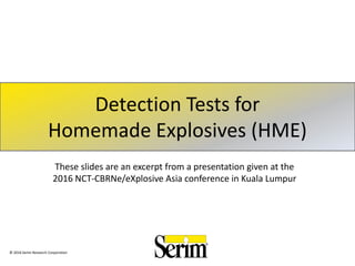 Detection Tests for
Homemade Explosives (HME)
These slides are an excerpt from a presentation given at the
2016 NCT-CBRNe/eXplosive Asia conference in Kuala Lumpur
© 2016 Serim Research Corporation
 