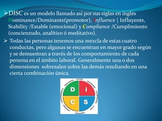 DISC es un modelo llamado así por sus siglas en inglés
Dominance/Dominante(promotor), Influence | Influyente,
Stability /Estable (emocional) y Compliance /Cumplimiento
(concienzudo, analítico ó meditativo).
 Todas las personas tenemos una mezcla de estas cuatro
conductas, pero algunas se encuentran en mayor grado según
y se demuestran a través de los comportamiento de cada
persona en el ámbito laboral. Generalmente una o dos
dimensiones sobresalen sobre las demás resultando en una
cierta combinación única.
 