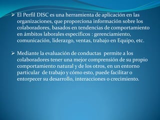  El Perfil DISC es una herramienta de aplicación en las
organizaciones, que proporciona información sobre los
colaboradores, basados en tendencias de comportamiento
en ámbitos laborales específicos : gerenciamiento,
comunicación, liderazgo, ventas, trabajo en Equipo, etc.
 Mediante la evaluación de conductas permite a los
colaboradores tener una mejor comprensión de su propio
comportamiento natural y de los otros, en un entorno
particular de trabajo y cómo esto, puede facilitar o
entorpecer su desarrollo, interacciones o crecimiento.
 