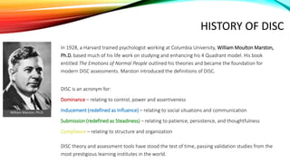 HISTORY OF DISC
In 1928, a Harvard trained psychologist working at Columbia University, William Moulton Marston,
Ph.D. based much of his life work on studying and enhancing his 4 Quadrant model. His book
entitled The Emotions of Normal People outlined his theories and became the foundation for
modern DISC assessments. Marston introduced the definitions of DISC.
DISC is an acronym for:
Dominance – relating to control, power and assertiveness
Inducement (redefined as Influence) – relating to social situations and communication
Submission (redefined as Steadiness) – relating to patience, persistence, and thoughtfulness
Compliance – relating to structure and organization
DISC theory and assessment tools have stood the test of time, passing validation studies from the
most prestigious learning institutes in the world.
William Marston, Ph.D.
 