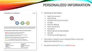 PERSONALIZED INFORMATION
• Coaching 10 sub-topics:
• Work Environment
• Goal Setting
• Interpersonal Communication
• Change
• Decision Making
• Team Interactions
• Facilitation
• Receiving and Giving Feedback
• Self-talk
• Performance Management
• Information is based on your individual factor scores and
highly personalized for you.
• Pay special attention to Advice and Warnings
 