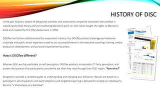 HISTORY OF DISC
In the past 50 years, dozens of behavioral scientists and assessment companies have been instrumental in
reworking the DISC theory and commoditizing Marston’s work. Dr. John Geier bought the rights to Marston's
book and created the first DISC Assessment in 1958.
DISCflex has further revolutionized the assessment industry. Our DISCflex products leverage our extensive
corporate and public sector expertise as well as our accomplishments in the executive coaching, training, media,
production development, and personal improvement business.
How is DISCflex different?
Whereas DISC was focused solely on self-perception, DISCflex products incorporate 3rd Party perception, and
answer the question that participants consistently ask after they read through their DISC report: "Now what?"
Designed to provide a complete guide to understanding and changing your behaviors. Results are based on a
participant’s set of questions and word selections and targeted eLearning is delivered to enable an individual to
become “a Chameleon on a Rainbow”.
 