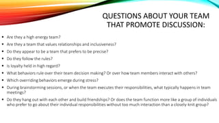 QUESTIONS ABOUT YOUR TEAM
THAT PROMOTE DISCUSSION:
 Are they a high energy team?
 Are they a team that values relationships and inclusiveness?
 Do they appear to be a team that prefers to be precise?
 Do they follow the rules?
 Is loyalty held in high regard?
 What behaviors rule over their team decision making? Or over how team members interact with others?
 Which overriding behaviors emerge during stress?
 During brainstorming sessions, or when the team executes their responsibilities, what typically happens in team
meetings?
 Do they hang out with each other and build friendships? Or does the team function more like a group of individuals
who prefer to go about their individual responsibilities without too much interaction than a closely-knit group?
 