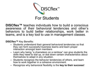 For Students 
DISCflex™ teaches individuals how to build a conscious 
awareness of their behavioral tendencies and other’s 
behaviors to build better relationships, work better in 
teams, and is a key tool to use in management classes. 
DISCflex™ Key Benefits: 
– Students understand their general behavioral tendencies so that 
they can form successful business teams and learn proper 
interaction amongst team members 
– Learn why being “a chameleon on a rainbow” can give students the 
skills they need to dial up, or dial down certain characteristics about 
themselves to adapt in any situation. 
– Students recognize the behavior tendencies of others, and learn 
how to work together in a cohesive environment. 
– Recognize why behavioral flexibility is the key to their success! 
 