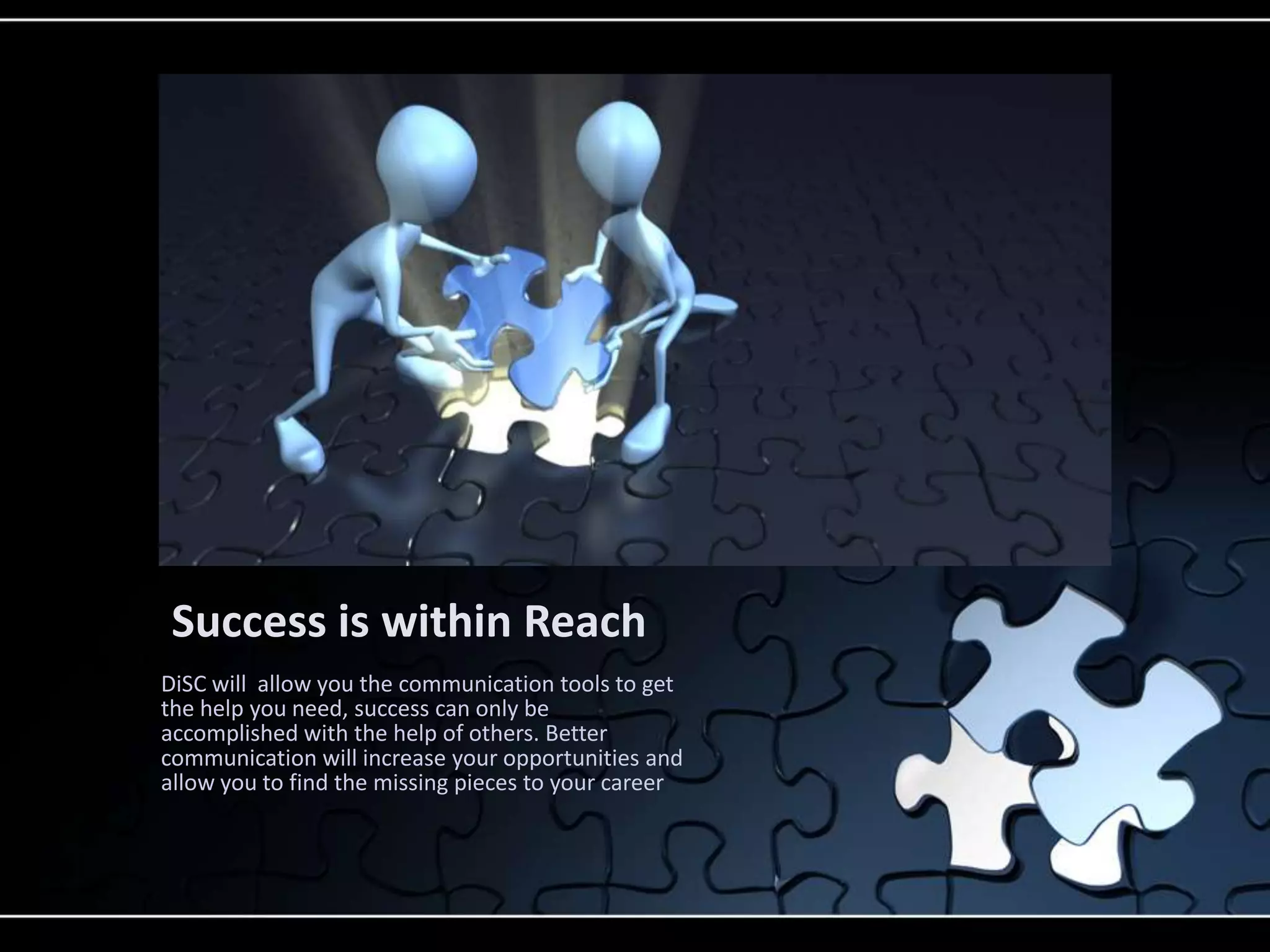 Success is within Reach
DiSC will allow you the communication tools to get
the help you need, success can only be
accomplished with the help of others. Better
communication will increase your opportunities and
allow you to find the missing pieces to your career
 