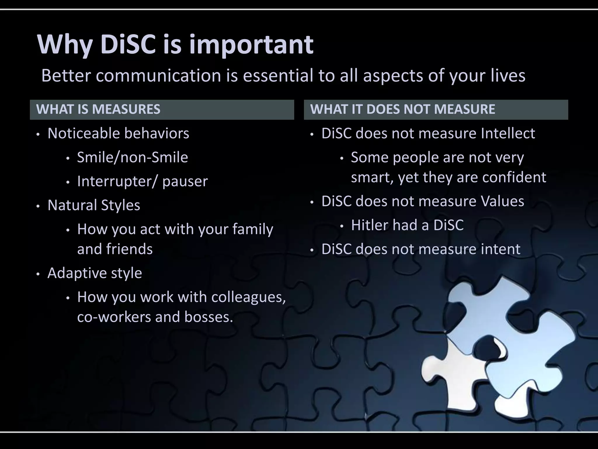 WHAT IS MEASURES
• Noticeable behaviors
• Smile/non-Smile
• Interrupter/ pauser
• Natural Styles
• How you act with your family
and friends
• Adaptive style
• How you work with colleagues,
co-workers and bosses.
• DiSC does not measure Intellect
• Some people are not very
smart, yet they are confident
• DiSC does not measure Values
• Hitler had a DiSC
• DiSC does not measure intent
WHAT IT DOES NOT MEASURE
Why DiSC is important
Better communication is essential to all aspects of your lives
 