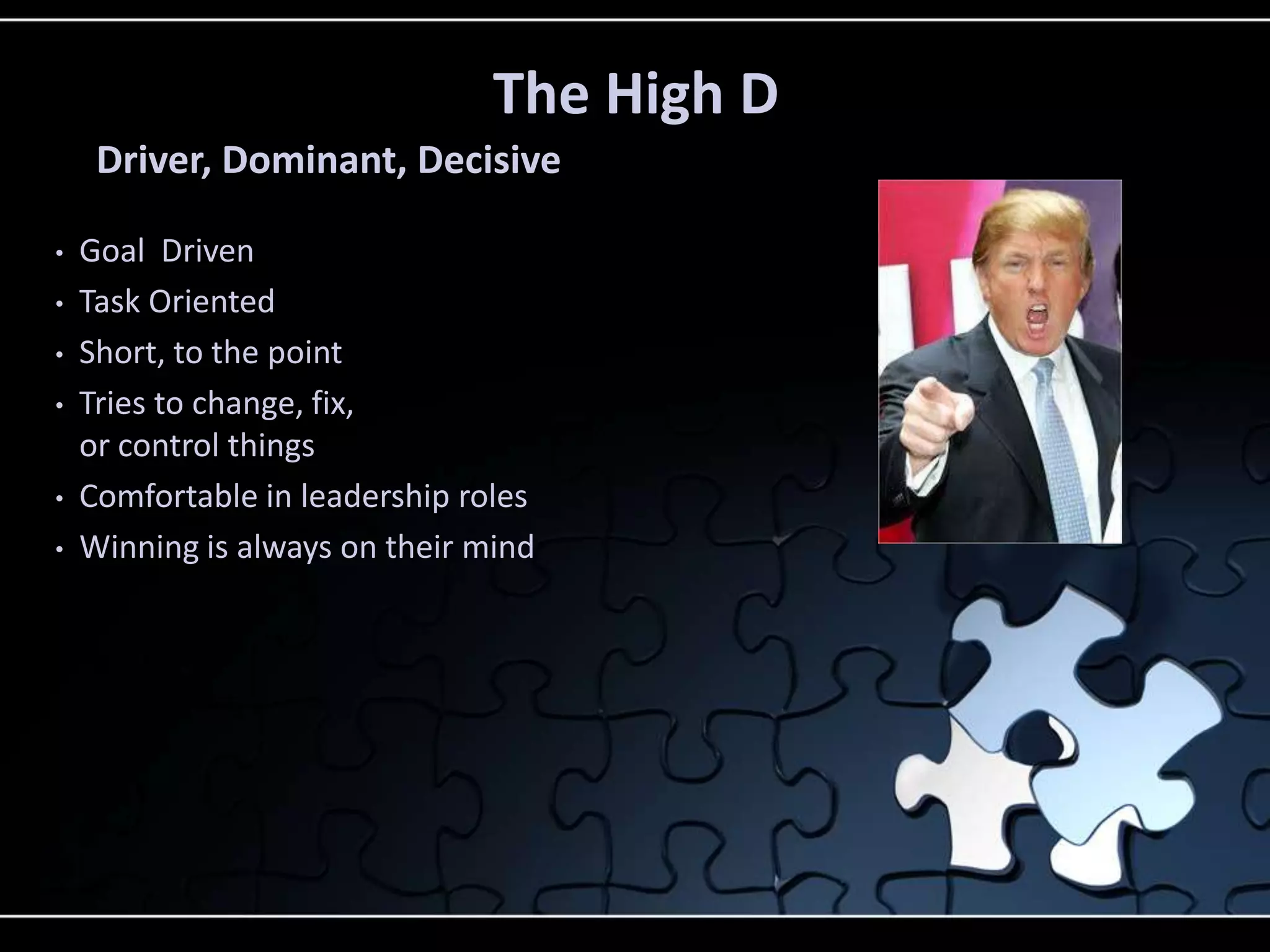 The High D
Driver, Dominant, Decisive
• Goal Driven
• Task Oriented
• Short, to the point
• Tries to change, fix,
or control things
• Comfortable in leadership roles
• Winning is always on their mind
 