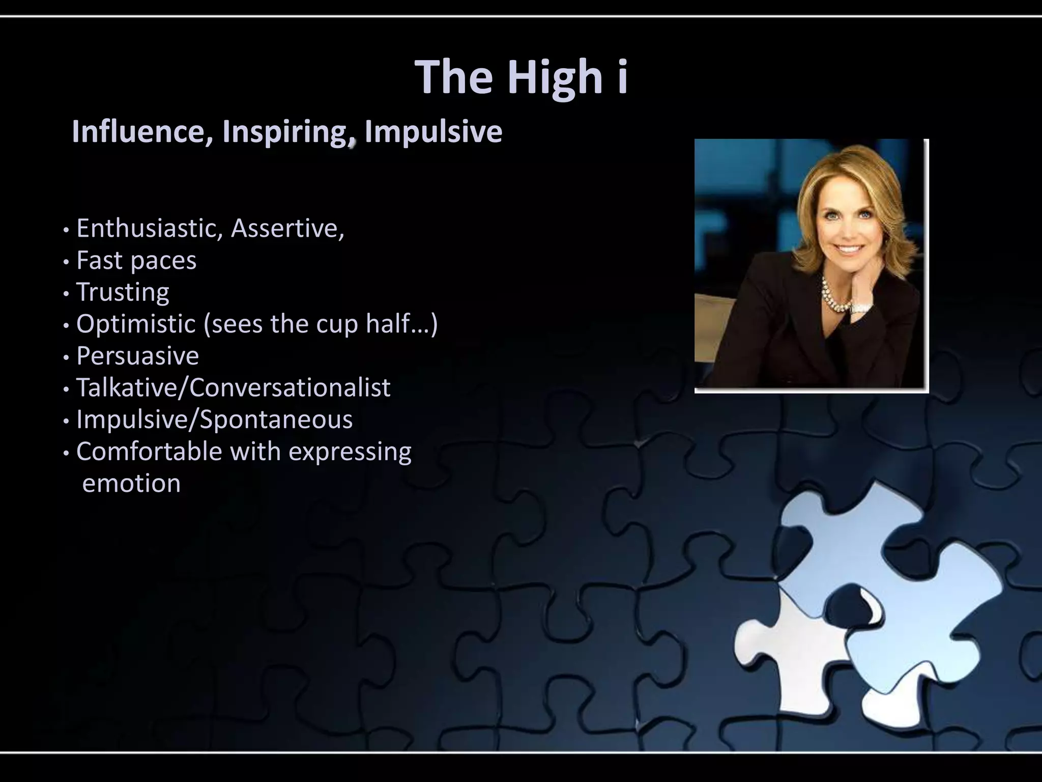 • Enthusiastic, Assertive,
• Fast paces
• Trusting
• Optimistic (sees the cup half…)
• Persuasive
• Talkative/Conversationalist
• Impulsive/Spontaneous
• Comfortable with expressing
emotion
The High i
Influence, Inspiring, Impulsive
 