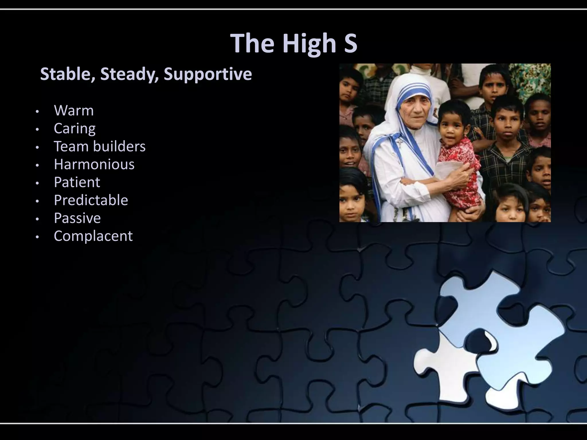 • Warm
• Caring
• Team builders
• Harmonious
• Patient
• Predictable
• Passive
• Complacent
The High S
Stable, Steady, Supportive
 