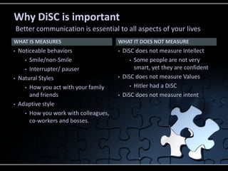 WHAT IS MEASURES
• Noticeable behaviors
• Smile/non-Smile
• Interrupter/ pauser
• Natural Styles
• How you act with your family
and friends
• Adaptive style
• How you work with colleagues,
co-workers and bosses.
• DiSC does not measure Intellect
• Some people are not very
smart, yet they are confident
• DiSC does not measure Values
• Hitler had a DiSC
• DiSC does not measure intent
WHAT IT DOES NOT MEASURE
Why DiSC is important
Better communication is essential to all aspects of your lives
 