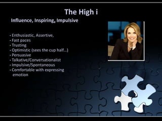 • Enthusiastic, Assertive,
• Fast paces
• Trusting
• Optimistic (sees the cup half…)
• Persuasive
• Talkative/Conversationalist
• Impulsive/Spontaneous
• Comfortable with expressing
emotion
The High i
Influence, Inspiring, Impulsive
 