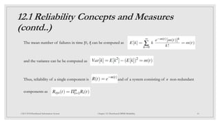 12.1 Reliability Concepts and Measures
(contd..)
The mean number of failures in time [0, t] can be computed as
and the variance can be be computed as
Thus, reliability of a single component is and of a system consisting of n non-redundant
components as
10
CSCI 5533:Distributed Information System Chapter 12: Distributed DBMS Reliability
 