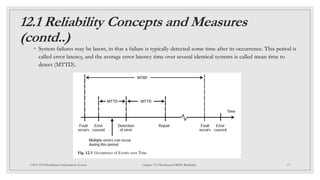 12.1 Reliability Concepts and Measures
(contd..)
◦ System failures may be latent, in that a failure is typically detected some time after its occurrence. This period is
called error latency, and the average error latency time over several identical systems is called mean time to
detect (MTTD).
13
CSCI 5533:Distributed Information System Chapter 12: Distributed DBMS Reliability
 