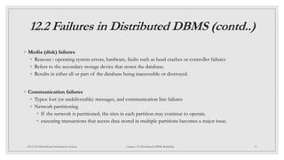12.2 Failures in Distributed DBMS (contd..)
◦ Media (disk) failures
◦ Reasons : operating system errors, hardware, faults such as head crashes or controller failures
◦ Refers to the secondary storage device that stores the database.
◦ Results in either all or part of the database being inaccessible or destroyed.
◦ Communication failures
◦ Types: lost (or undeliverable) messages, and communication line failures
◦ Network partitioning
◦ If the network is partitioned, the sites in each partition may continue to operate.
◦ executing transactions that access data stored in multiple partitions becomes a major issue.
15
CSCI 5533:Distributed Information System Chapter 12: Distributed DBMS Reliability
 