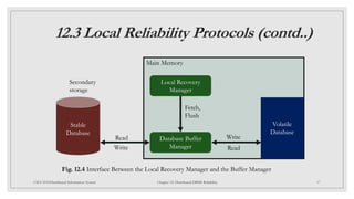 12.3 Local Reliability Protocols (contd..)
17
CSCI 5533:Distributed Information System Chapter 12: Distributed DBMS Reliability
Main Memory
Local Recovery
Manager
Database Buffer
Manager
Volatile
Database
Stable
Database
Secondary
storage
Read Write
Write Read
Fetch,
Flush
Fig. 12.4 Interface Between the Local Recovery Manager and the Buffer Manager
 