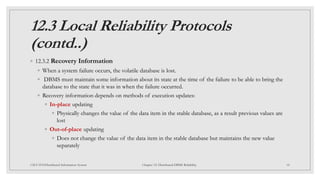 12.3 Local Reliability Protocols
(contd..)
◦ 12.3.2 Recovery Information
◦ When a system failure occurs, the volatile database is lost.
◦ DBMS must maintain some information about its state at the time of the failure to be able to bring the
database to the state that it was in when the failure occurred.
◦ Recovery information depends on methods of execution updates:
◦ In-place updating
◦ Physically changes the value of the data item in the stable database, as a result previous values are
lost
◦ Out-of-place updating
◦ Does not change the value of the data item in the stable database but maintains the new value
separately
18
CSCI 5533:Distributed Information System Chapter 12: Distributed DBMS Reliability
 