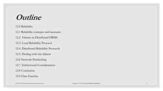 Outline
12.0 Reliability
12.1 Reliability concepts and measures
12.2 Failures in Distributed DBMS
12.3. Local Reliability Protocol
12.4. Distributed Reliability Protocols
12.5. Dealing with site failures
12.6 Network Partitioning
12.7 Architectural Considerations
12.8 Conclusion
12.9 Class Exercise
2
CSCI 5533:Distributed Information System Chapter 12: Distributed DBMS Reliability
 