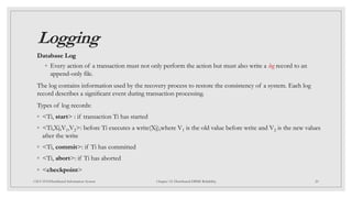 Logging
Database Log
◦ Every action of a transaction must not only perform the action but must also write a log record to an
append-only file.
The log contains information used by the recovery process to restore the consistency of a system. Each log
record describes a signiﬁcant event during transaction processing.
Types of log records:
◦ <Ti, start> : if transaction Ti has started
◦ <Ti,Xj,V1,V2>: before Ti executes a write(Xj),where V1 is the old value before write and V2 is the new values
after the write
◦ <Ti, commit>: if Ti has committed
◦ <Ti, abort>: if Ti has aborted
◦ <checkpoint>
20
CSCI 5533:Distributed Information System Chapter 12: Distributed DBMS Reliability
 