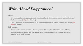 Write-Ahead Log protocol
Notice:
◦ If a system crashes before a transaction is committed, then all the operations must be undone. Only need
the before images (undo portion of the log).
◦ Once a transaction is committed, some of its actions might have to be redone. Need the after images (redo
portion of the log).
WAL protocol :
◦ Before a stable database is updated, the undo portion of the log should be written to the stable log
◦ When a transaction commits, the redo portion of the log must be written to stable log prior to the
updating of the stable database.
27
CSCI 5533:Distributed Information System Chapter 12: Distributed DBMS Reliability
 