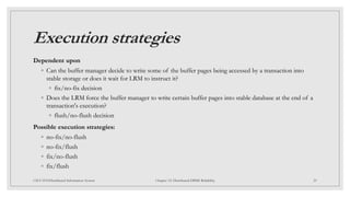 Execution strategies
Dependent upon
◦ Can the buffer manager decide to write some of the buffer pages being accessed by a transaction into
stable storage or does it wait for LRM to instruct it?
◦ fix/no-fix decision
◦ Does the LRM force the buffer manager to write certain buffer pages into stable database at the end of a
transaction's execution?
◦ flush/no-flush decision
Possible execution strategies:
◦ no-fix/no-flush
◦ no-fix/flush
◦ fix/no-flush
◦ fix/flush
29
CSCI 5533:Distributed Information System Chapter 12: Distributed DBMS Reliability
 