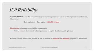 12.0 Reliability
A reliable DDBMS is one that can continue to process user requests even when the underlying system is unreliable, i.e.,
failures occur
Data replication + Easy scaling = Reliable system
Distribution enhances system reliability (not enough)
◦ Need number of protocols to be implemented to exploit distribution and replication
Reliability is closely related to the problem of how to maintain the atomicity and durability properties of transactions.
3
CSCI 5533:Distributed Information System Chapter 12: Distributed DBMS Reliability
 