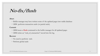 No-fix/flush
Abort
◦ Buffer manager may have written some of the updated pages into stable database
◦ LRM performs transaction undo (or partial undo)
Commit
◦ LRM issues a flush command to the buffer manager for all updated pages
◦ LRM writes an “end_of_transaction” record into the log.
Recover
◦ No need to perform redo
◦ Perform global undo
31
CSCI 5533:Distributed Information System Chapter 12: Distributed DBMS Reliability
 