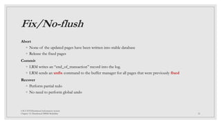 Fix/No-flush
Abort
◦ None of the updated pages have been written into stable database
◦ Release the fixed pages
Commit
◦ LRM writes an “end_of_transaction” record into the log.
◦ LRM sends an unfix command to the buffer manager for all pages that were previously fixed
Recover
◦ Perform partial redo
◦ No need to perform global undo
CSCI 5533:Distributed Information System
Chapter 12: Distributed DBMS Reliability 32
 