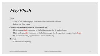 Fix/Flush
Abort
◦ None of the updated pages have been written into stable database
◦ Release the fixed pages
Commit (the following must be done atomically)
◦ LRM issues a flush command to the buffer manager for all updated pages
◦ LRM sends an unfix command to the buffer manager for all pages that were previously fixed
◦ LRM writes an “end_of_transaction” record into the log.
Recover
◦ No need to do anything
33
CSCI 5533:Distributed Information System Chapter 12: Distributed DBMS Reliability
 