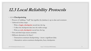 12.3 Local Reliability Protocols
◦ 12.3.4 Checkpointing
◦ Process of building a "wall" that signifies the database is up-to-date and consistent
◦ Achieved in three steps:
◦ Write a begin_checkpoint record into the log
◦ Collect the checkpoint data into the stable storage
◦ Write an end_checkpoint record into the log
◦ First and third steps ensure atomicity
◦ Different alternatives for Step 2
◦ Transaction-consistent checkpointing – incurs a significant delay
◦ Alternatives: action-consistent checkpoints, fuzzy checkpoints
34
CSCI 5533:Distributed Information System Chapter 12: Distributed DBMS Reliability
 