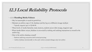 12.3 Local Reliability Protocols
◦ 12.3.5 Handling Media Failures
◦ May be catastrophic or result in partial loss
◦ Maintain an archive copy of the database and the log on a different storage medium
◦ Typically magnetic tape or CD-ROM
◦ Three levels of media hierarchy: main memory, random access disk storage, magnetic tape
◦ When media failure occurs, database is recovered by redoing and undoing transactions as stored in the
archive log
◦ How is the archive database stored?
◦ Perform archiving concurrent with normal processing
◦ Archive database incrementally so that each version contains changes since last archive
35
CSCI 5533:Distributed Information System Chapter 12: Distributed DBMS Reliability
 