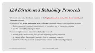 12.4 Distributed Reliability Protocols
◦ Protocols address the distributed execution of the begin_transaction, read, write, abort, commit, and
recover commands
◦ Execution of the begin_transaction, read, and write commands does not cause significant problems
◦ Begin_transaction is executed in same manner as centralized case by transaction manager
◦ Abort is executed by undoing its effects
◦ Common implementation for distributed reliability protocols
◦ Assume there is a coordinator process at the originating site of a transaction
◦ At each site where the transaction executes there are participant processes
◦ Distributed reliability protocols are implemented between coordinator and participants
36
CSCI 5533:Distributed Information System Chapter 12: Distributed DBMS Reliability
 
