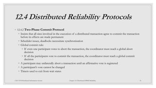 12.4 Distributed Reliability Protocols
◦ 12.4.2 Two-Phase Commit Protocol
◦ Insists that all sites involved in the execution of a distributed transaction agree to commit the transaction
before its effects are made permanent
◦ Scheduler issues, deadlocks necessitate synchronization
◦ Global commit rule:
◦ If even one participant votes to abort the transaction, the coordinator must reach a global abort
decision
◦ If all the participants vote to commit the transaction, the coordinator must reach a global commit
decision
◦ A participant may unilaterally abort a transaction until an affirmative vote is registered
◦ A participant's vote cannot be changed
◦ Timers used to exit from wait states
38
CSCI 5533:Distributed Information System Chapter 12: Distributed DBMS Reliability
 