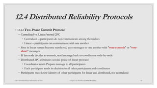 12.4 Distributed Reliability Protocols
◦ 12.4.2 Two-Phase Commit Protocol
◦ Centralized vs. Linear/nested 2PC
◦ Centralized – participants do not communicate among themselves
◦ Linear – participants can communicate with one another
◦ Sites in linear system become numbered, pass messages to one another with "vote-commit" or "vote-
abort" messages
◦ If last node decides to commit, send message back to coordinator node-by-node
◦ Distributed 2PC eliminates second phase of linear protocol
◦ Coordinator sends Prepare message to all participants
◦ Each participant sends its decision to all other participants and coordinator
◦ Participants must know identity of other participants for linear and distributed, not centralized
39
CSCI 5533:Distributed Information System Chapter 12: Distributed DBMS Reliability
 